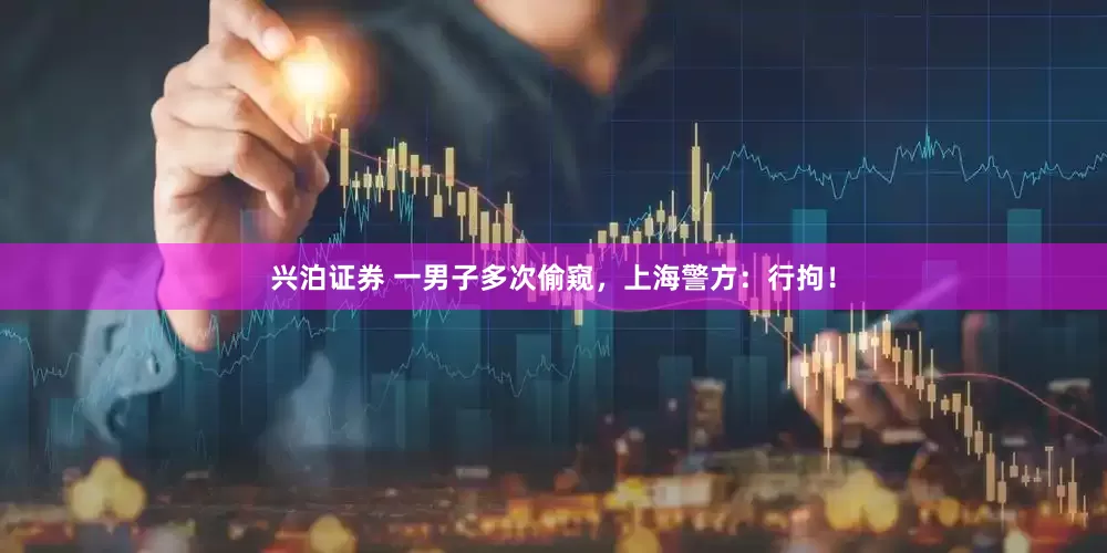 兴泊证券 一男子多次偷窥，上海警方：行拘！