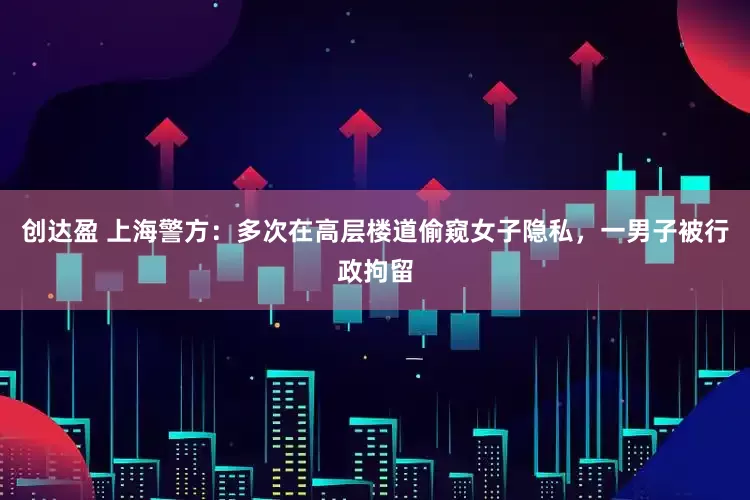 创达盈 上海警方：多次在高层楼道偷窥女子隐私，一男子被行政拘留