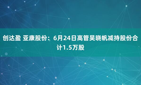创达盈 亚康股份：6月24日高管吴晓帆减持股份合计1.5万股