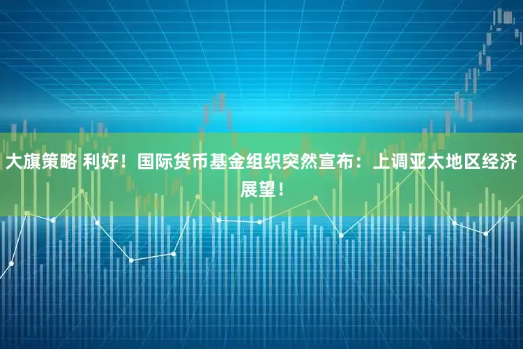 大旗策略 利好！国际货币基金组织突然宣布：上调亚太地区经济展望！