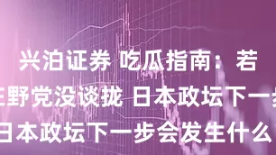 兴泊证券 吃瓜指南：若石破茂与在野党没谈拢 日本政坛下一步会发生什么？