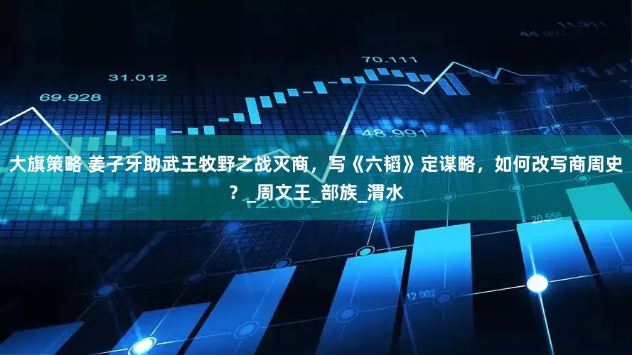 大旗策略 姜子牙助武王牧野之战灭商，写《六韬》定谋略，如何改写商周史？_周文王_部族_渭水