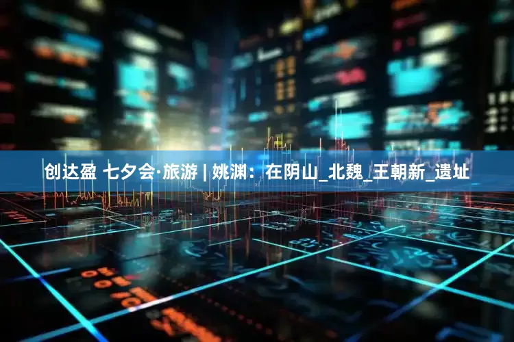 创达盈 七夕会·旅游 | 姚渊：在阴山_北魏_王朝新_遗址