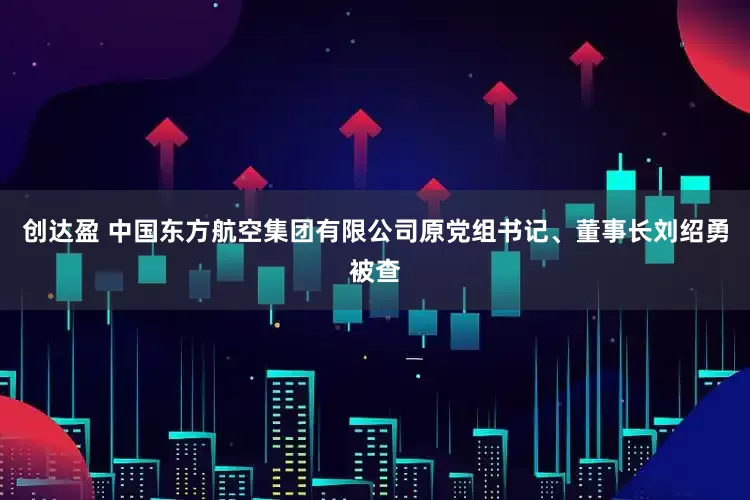 创达盈 中国东方航空集团有限公司原党组书记、董事长刘绍勇被查