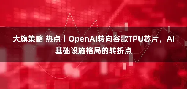 大旗策略 热点丨OpenAI转向谷歌TPU芯片，AI基础设施格局的转折点