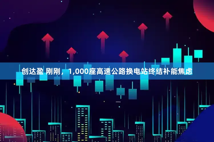 创达盈 刚刚，1,000座高速公路换电站终结补能焦虑