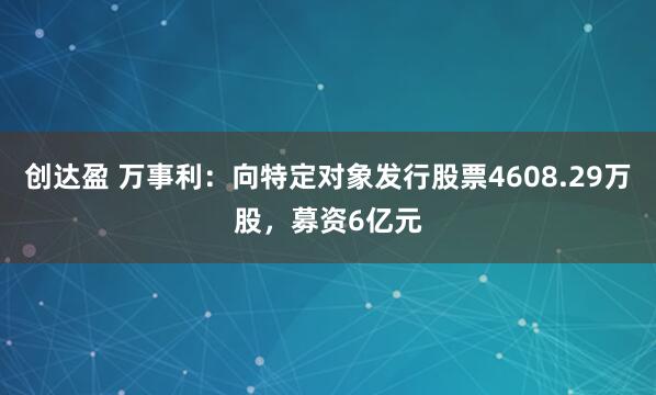 创达盈 万事利：向特定对象发行股票4608.29万股，募资6亿元