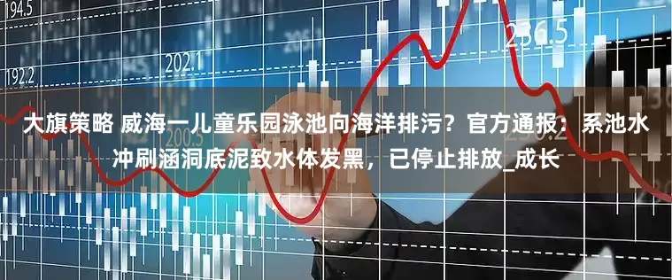 大旗策略 威海一儿童乐园泳池向海洋排污？官方通报：系池水冲刷涵洞底泥致水体发黑，已停止排放_成长