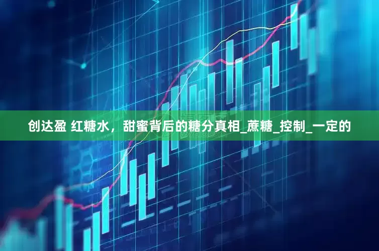 创达盈 红糖水，甜蜜背后的糖分真相_蔗糖_控制_一定的