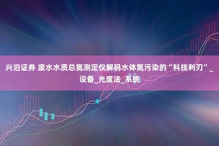 兴泊证券 废水水质总氮测定仪解码水体氮污染的“科技利刃”_设备_光度法_系统