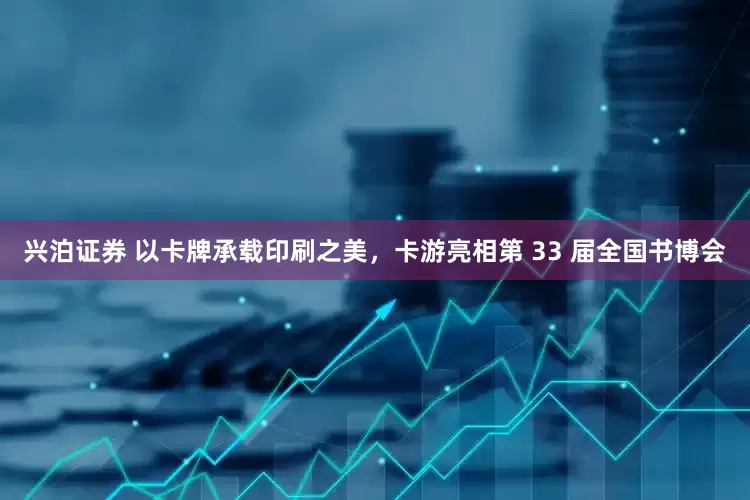 兴泊证券 以卡牌承载印刷之美，卡游亮相第 33 届全国书博会