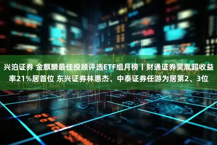 兴泊证券 金麒麟最佳投顾评选ETF组月榜丨财通证券吴胤超收益率21%居首位 东兴证券林惠杰、中泰证券任游为居第2、3位
