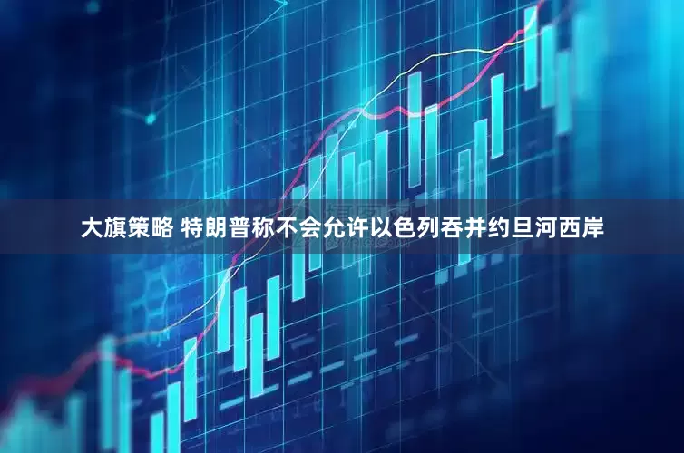 大旗策略 特朗普称不会允许以色列吞并约旦河西岸