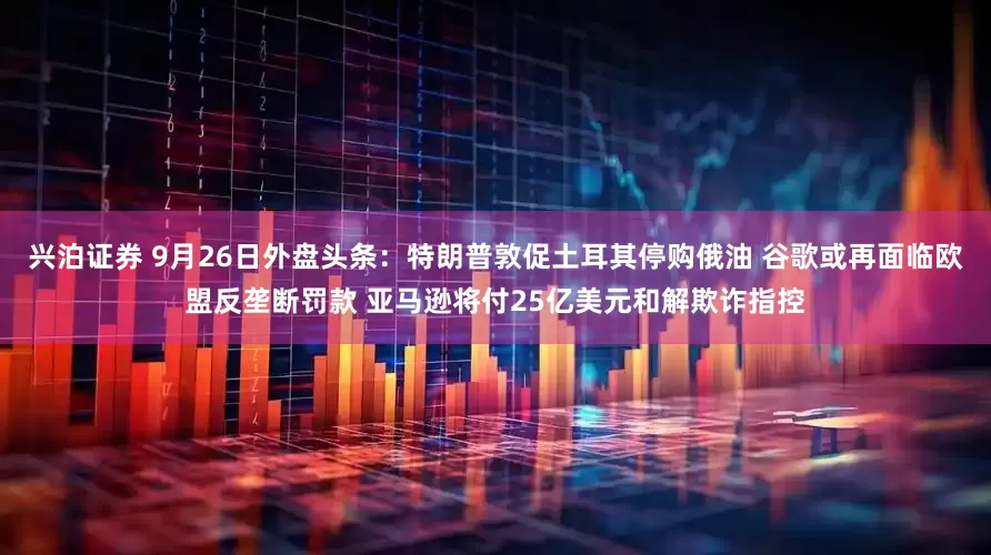 兴泊证券 9月26日外盘头条：特朗普敦促土耳其停购俄油 谷歌或再面临欧盟反垄断罚款 亚马逊将付25亿美元和解欺诈指控