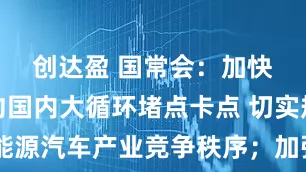 创达盈 国常会:加快破解制约国内大循环堵点卡点 切实规范新能源汽车产业竞争秩序;加强成本调查和价格监测,督促重点车企落实好支付账期承诺