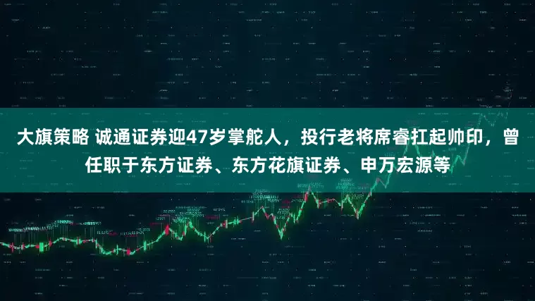 大旗策略 诚通证券迎47岁掌舵人,投行老将席睿扛起帅印,曾任职于东方证券、东方花旗证券、申万宏源等